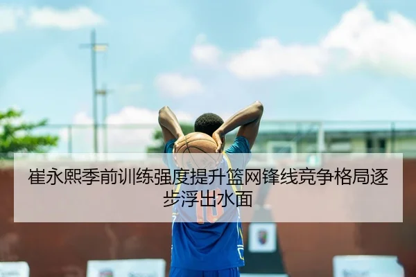 崔永熙季前训练强度提升篮网锋线竞争格局逐步浮出水面 | 8868Sports