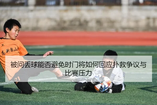 被问丢球能否避免时门将如何回应扑救争议与比赛压力 | 8868Sports